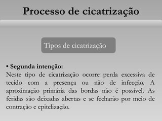 • Segunda intenção:
Neste tipo de cicatrização ocorre perda excessiva de
tecido com a presença ou não de infecção. A
aproximação primária das bordas não é possível. As
feridas são deixadas abertas e se fecharão por meio de
contração e epitelização.
Tipos de cicatrização
Processo de cicatrização
 