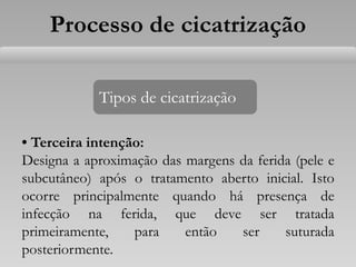 • Terceira intenção:
Designa a aproximação das margens da ferida (pele e
subcutâneo) após o tratamento aberto inicial. Isto
ocorre principalmente quando há presença de
infecção na ferida, que deve ser tratada
primeiramente, para então ser suturada
posteriormente.
Tipos de cicatrização
Processo de cicatrização
 