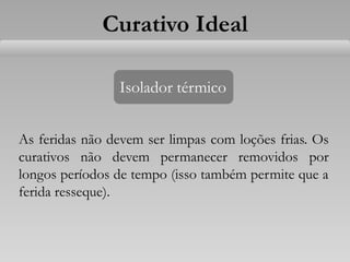Isolador térmico
As feridas não devem ser limpas com loções frias. Os
curativos não devem permanecer removidos por
longos períodos de tempo (isso também permite que a
ferida resseque).
Curativo Ideal
 
