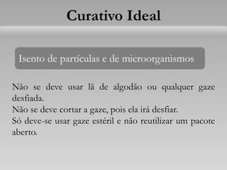 Isento de partículas e de microorganismos
Não se deve usar lã de algodão ou qualquer gaze
desfiada.
Não se deve cortar a gaze, pois ela irá desfiar.
Só deve-se usar gaze estéril e não reutilizar um pacote
aberto.
Curativo Ideal
 
