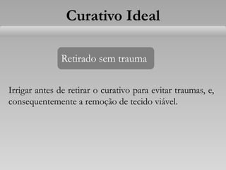Retirado sem trauma
Irrigar antes de retirar o curativo para evitar traumas, e,
consequentemente a remoção de tecido viável.
Curativo Ideal
 