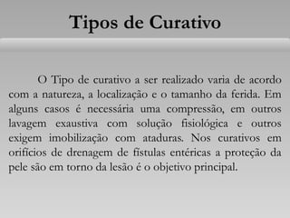 Tipos de Curativo
O Tipo de curativo a ser realizado varia de acordo
com a natureza, a localização e o tamanho da ferida. Em
alguns casos é necessária uma compressão, em outros
lavagem exaustiva com solução fisiológica e outros
exigem imobilização com ataduras. Nos curativos em
orifícios de drenagem de fístulas entéricas a proteção da
pele são em torno da lesão é o objetivo principal.
 
