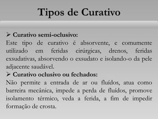 Tipos de Curativo
 Curativo semi-oclusivo:
Este tipo de curativo é absorvente, e comumente
utilizado em feridas cirúrgicas, drenos, feridas
exsudativas, absorvendo o exsudato e isolando-o da pele
adjacente saudável.
 Curativo oclusivo ou fechados:
Não permite a entrada de ar ou fluídos, atua como
barreira mecânica, impede a perda de fluídos, promove
isolamento térmico, veda a ferida, a fim de impedir
formação de crosta.
 