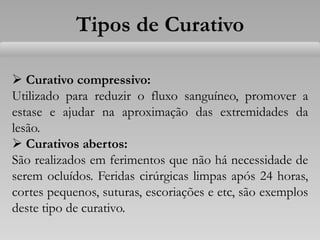 Tipos de Curativo
 Curativo compressivo:
Utilizado para reduzir o fluxo sanguíneo, promover a
estase e ajudar na aproximação das extremidades da
lesão.
 Curativos abertos:
São realizados em ferimentos que não há necessidade de
serem ocluídos. Feridas cirúrgicas limpas após 24 horas,
cortes pequenos, suturas, escoriações e etc, são exemplos
deste tipo de curativo.
 
