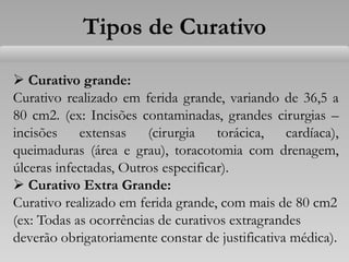  Curativo grande:
Curativo realizado em ferida grande, variando de 36,5 a
80 cm2. (ex: Incisões contaminadas, grandes cirurgias –
incisões extensas (cirurgia torácica, cardíaca),
queimaduras (área e grau), toracotomia com drenagem,
úlceras infectadas, Outros especificar).
 Curativo Extra Grande:
Curativo realizado em ferida grande, com mais de 80 cm2
(ex: Todas as ocorrências de curativos extragrandes
deverão obrigatoriamente constar de justificativa médica).
Tipos de Curativo
 