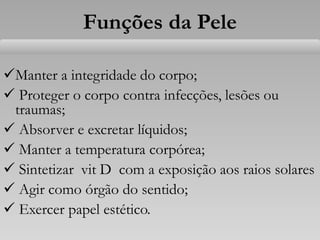 Funções da Pele
Manter a integridade do corpo;
 Proteger o corpo contra infecções, lesões ou
traumas;
 Absorver e excretar líquidos;
 Manter a temperatura corpórea;
 Sintetizar vit D com a exposição aos raios solares
 Agir como órgão do sentido;
 Exercer papel estético.
 