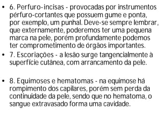 •6. Perfuro-incisas - provocadas por instrumentos
pérfuro-cortantes que possuem gume e ponta,
por exemplo, um punhal. Deve-se sempre lembrar,
que externamente, poderemos ter uma pequena
marca na pele, porém profundamente podemos
ter comprometimento de órgãos importantes.
•7. Escoriações - a lesão surge tangencialmente à
superfí
cie cutânea, com arrancamento da pele.
•8. Equimoses e hematomas - na equimose há
rompimento dos capilares, porém sem perda da
continuidade da pele, sendo que no hematoma, o
sangue extravasado forma uma cavidade.
 