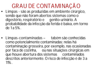 GRAU DE CONTAMINAÇÃO
• Limpas - são as produzidas em ambiente cirúrgico,
sendo que não foram abertos sistemas como o
digestório, respiratório e genito-urinário. A
probabilidade da infecção da ferida é baixa, em torno
de 1a 5%.
• Limpas-contaminadas – tabém são conhecidas
como potencialmente contaminadas; nelas há
contaminação grosseira, por exemplo, nas ocasionadas
por faca de cozinha, ou nas situações cirúrgicas em
que houve abertura dos sistemas contaminados
descritos anteriormente. O risco de infecção é de 3 a
11%.
 