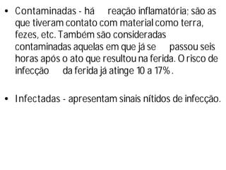 •Contaminadas - há reação inflamatória; são as
que tiveram contato com material como terra,
fezes, etc. Também são consideradas
contaminadas aquelas em que já se passou seis
horas após o ato que resultou na ferida. O risco de
infecção da ferida já atinge 10 a 17%.
•Infectadas - apresentam sinais ní
tidos de infecção.
 