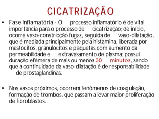 C
CI
IC
CA
AT
TR
RI
IZ
ZA
AÇ
ÇÃ
Ã O
O
• Fase inflamatória - O processo inflamatório é de vital
importância para o processo de cicatrização;de iní
cio,
ocorre vaso-constricção fugaz, seguida de vaso-dilatação,
que é mediada principalmente pela histamina, liberada por
mastócitos, granulócitos e plaquetas com aumento da
permeabilidade e extravasamento de plasma;possui
duração efêmera de mais ou menos 30 minutos, sendo
que a continuidade da vaso-dilatação é de responsabilidade
de prostaglandinas.
• Nos vasos próximos, ocorrem fenômenos de coagulação,
formação de trombos, que passam a levar maior proliferação
de fibroblastos.
 
