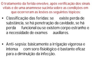 O tratamento da ferida envolve, após verificação dos sinais
vitais e de uma anamnese sucinta sobre as condições em
que ocorreram as lesões os seguintes tópicos:
•Classificação das feridas: se existe perda de
substância, se há penetração da cavidade, se há
perda funcional ou se existem corpo estranho e
a necessidade de exames auxiliares.
•Anti-sepsia: básicamente a irrigação vigorosa e
intensa com soro fisiológico é bastante eficaz
para a diminuição da infecção.
 