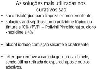 As soluções mais utilizadas nos
curativos são
•soro fisiológico para limpeza e como emoliente;
•soluções anti-sépticas como polvidine tópico ou
tintura a 10% (PVPI –Polivinil Pirrolidona)ou cloro
-hexidine a 4%;
•álcool iodado com ação secante e cicatrizante
• éter que remove a camada gordurosa da pele,
sendo útil na retirada de esparadrapos e outros
adesivos.
 