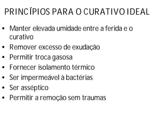 PRINCÍPIOS PARA O CURATIVO IDEAL
•Manter elevada umidade entre a ferida e o
curativo
•Remover excesso de exudação
•Permitir troca gasosa
•Fornecer isolamento térmico
•Ser impermeável à bactérias
•Ser asséptico
•Permitir a remoção sem traumas
 