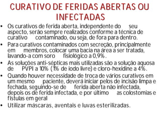 C
CU
UR
RA
AT
TI
IV
VO
O D
DE
E F
FE
ER
RI
ID
DA
AS
S A
AB
BE
ER
RT
TA
AS
S O
OU
U
I
IN
NF
FE
EC
CT
TA
AD
DA
AS
S
• Os curativos de ferida aberta, independente do seu
aspecto, serão sempre realizados conforme a técnica de
curativo contaminado, ou seja, de fora para dentro.
• Para curativos contaminados com secreção, principalmente
em membros, colocar uma bacia na área a ser tratada,
lavando-a com soro fisiológico a 0,9%.
• As soluções anti-sépticas mais utilizadas são a solução aquosa
de PVPI a 10% (1% de iodo livre) e cloro-hexidine a 4%.
• Quando houver necessidade de troca de vários curativos em
um mesmo paciente, deverá iniciar pelos de incisão limpa e
fechada, seguindo-se de ferida aberta não infectada,
depois os de ferida infectada, e por último as colostomias e
fí
stulas em geral
• Utilizar máscaras, aventais e luvas esterilizadas.
 