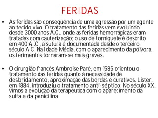 FERIDAS
• As feridas são conseqüência de uma agressão por um agente
ao tecido vivo. O tratamento das feridas vem evoluindo
desde 3000 anos A.C., onde as feridas hemorrágicas eram
tratadas com cauterização; o uso de torniquete é descrito
em 400 A .C., a sutura é documentada desde o terceiro
século A.C. Na Idade Média, com o aparecimento da pólvora,
os ferimentos tornaram-se mais graves.
• O cirurgião francês Ambroise Paré, em 1585 orientou o
tratamento das feridas quanto à necessidade de
desbridamento, aproximação das bordas e curativos. Lister,
em 1884, introduziu o tratamento anti-séptico. No século XX,
vimos a evolução da terapêutica com o aparecimento da
sulfa e da penicilina.
 