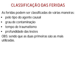 C
CL
LA
AS
SS
SI
IF
FI
IC
CA
AÇ
ÇÃ
Ã O
O D
DA
AS
S F
FE
ER
RI
ID
DA
AS
S
As feridas podem ser classificadas de várias maneiras:
• pelo tipo do agente causal
• grau de contaminação
• tempo de traumatismo
• profundidade das lesões
OBS: sendo que as duas primeiras são as mais
utilizadas.
 