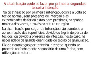 A cicatrização pode se fazer por primeira, segunda e
terceira intenção.
Na cicatrização por primeira intenção, ocorre a volta ao
tecido normal, sem presença de infecção e as
extremidades da ferida estão bem próximas, na grande
maioria das vezes, através da sutura cirúrgica.
Na cicatrização por segunda intenção, não acontece a
aproximação das superfí
cies, devido ou à grande perda de
tecidos, ou devido a presença de infecção; neste caso, há
necessidade de grande quantidade de tecido de granulação.
Diz-se cicatrização por terceira intenção, quando se
procede ao fechamento secundário de uma ferida, com
utilização de sutura.
 