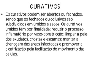 CURATIVOS
•Os curativos podem ser abertos ou fechados,
sendo que os fechados ou oclusivos são
subdivididos em úmidos e secos. Os curativos
úmidos têm por finalidade: reduzir o processo
inflamatório por vaso-constricção; limpar a pele
dos exudatos, crostas e escamas; manter a
drenagem das áreas infectadas e promover a
cicatrização pela facilitação do movimento das
células.
 