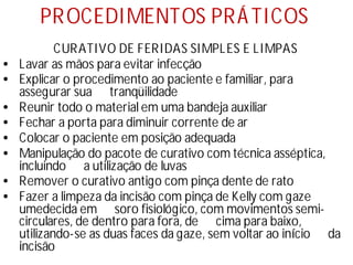 PROCEDIMENTOS PRÁTICOS
CURATIVO DE FERIDAS SIMPLES E LIMPAS
• Lavar as mãos para evitar infecção
• Explicar o procedimento ao paciente e familiar, para
assegurar sua tranqüilidade
• Reunir todo o material em uma bandeja auxiliar
• Fechar a porta para diminuir corrente de ar
• Colocar o paciente em posição adequada
• Manipulação do pacote de curativo com técnica asséptica,
incluindo a utilização de luvas
• Remover o curativo antigo com pinça dente de rato
• Fazer a limpeza da incisão com pinça de Kelly com gaze
umedecida em soro fisiológico, com movimentos semi-
circulares, de dentro para fora, de cima para baixo,
utilizando-se as duas faces da gaze, sem voltar ao iní
cio da
incisão
 
