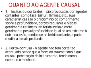 QUANTO AO AGENTE CAUSAL
• 1. Incisas ou cortantes - são provocadas por agentes
cortantes, como faca, bisturi, lâminas, etc.; suas
caracterí
sticas são o predomí
nio do comprimento
sobre a profundidade, bordas regulares e ní
tidas,
geralmente retilí
neas. Na ferida incisa o corte
geralmente possui profundidade igual de um extremo à
outro da lesão, sendo que na ferida cortante, a parte
mediana é mais profunda.
• 2. Corto-contusa - o agente não tem corte tão
acentuado, sendo que a força do traumatismo é que
causa a penetração do instrumento, tendo como
exemplo o machado.
 