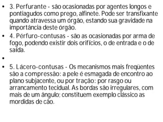 • 3. Perfurante - são ocasionadas por agentes longos e
pontiagudos como prego, alfinete. Pode ser transfixante
quando atravessa um órgão, estando sua gravidade na
importância deste órgão.
• 4. Pérfuro-contusas - são as ocasionadas por arma de
fogo, podendo existir dois orifí
cios, o de entrada e o de
saí
da.
•
• 5. Lácero-contusas - Os mecanismos mais freqüentes
são a compressão: a pele é esmagada de encontro ao
plano subjacente, ou por tração: por rasgo ou
arrancamento tecidual. As bordas são irregulares, com
mais de um ângulo; constituem exemplo clássico as
mordidas de cão.
 