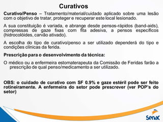 Curativo/Penso – Tratamento/material/cuidado aplicado sobre uma lesão
com o objetivo de tratar, proteger e recuperar este local lesionado.
A sua constituição é variada, e abrange desde pensos-rápidos (band-aids),
compressas de gaze fixas com fita adesiva, a pensos específicos
(hidrocolóides, carvão ativado).
A escolha do tipo de curativo/penso a ser utilizado dependerá do tipo e
condições clínicas da ferida.
Prescrição para o desenvolvimento da técnica:
O médico ou a enfermeira estomaterapeuta da Comissão de Feridas farão a
prescrição de qual penso/medicamento a ser utilizado.
OBS: o cuidado de curativo com SF 0.9% e gaze estéril pode ser feito
rotineiramente. A enfermeira do setor pode prescrever (ver POP’s do
setor)
Curativos
 