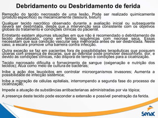 Remoção do tecido necrosado de uma lesão. Pode ser realizado quimicamente
(produto específico) ou mecanicamente (tesoura, bisturi)
Qualquer tecido necrótico observado durante a avaliação inicial ou subsequente
deverá ser desbridada, desde que a intervenção seja consistente com os objetivos
globais do tratamento e condições clínicas do paciente.
Entretanto existem algumas situações em que não é recomendado o debridamento de
tecido desvitalizado, como em feridas isquêmicas com necrose seca. Essas
necessitam que sua condição vascular seja melhorada antes de ser desbridada. Neste
caso, a escara promove uma barreira contra infecção.
Outra exceção se faz em pacientes fora de possibilidades terapêuticas que possuem
úlceras com presença de escaras, que ao debridar pode promover desconforto, dor, e
devido às condições clínicas, não disporá de tempo e condições para a cicatrização.
Tecido necrosado dificulta o fornecimento de sangue (oxigenação e nutrição dos
tecidos); Atua como meio de cultura de bactérias;
Inibe a ação dos leucócitos em controlar microorganismos invasores; Aumenta a
possibilidade de infecção sistêmica;
Inibe a migração de células epiteliais, interrompendo a segunda fase do processo de
cicatrização;
Impede a atuação de substâncias antibacterianas administradas por via tópica;
A presença deste tecido pode esconder a extensão e possível penetração da ferida.
Debridamento ou Desbridamento de ferida
 