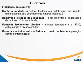 Finalidade do curativo:
Manter a umidade da ferida - facilitando a epitelização mais rápida;
diminuição da dor; debridamento natural (escaras);
Remover o excesso de exsudação – a fim de evitar a maceração
de tecidos próximos a ferida;
Fornecer isolamento térmico - manter temperatura a 37ºC,
estimulando a divisão celular;
Barreira mecânica entre a ferida e o meio ambiente - proteção
contra contaminação;
Curativos
 