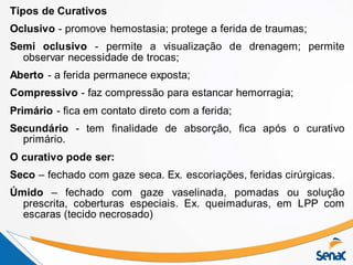 Tipos de Curativos
Oclusivo - promove hemostasia; protege a ferida de traumas;
Semi oclusivo - permite a visualização de drenagem; permite
observar necessidade de trocas;
Aberto - a ferida permanece exposta;
Compressivo - faz compressão para estancar hemorragia;
Primário - fica em contato direto com a ferida;
Secundário - tem finalidade de absorção, fica após o curativo
primário.
O curativo pode ser:
Seco – fechado com gaze seca. Ex. escoriações, feridas cirúrgicas.
Úmido – fechado com gaze vaselinada, pomadas ou solução
prescrita, coberturas especiais. Ex. queimaduras, em LPP com
escaras (tecido necrosado)
 