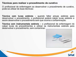 Técnicas para realizar o procedimento de curativo
O profissional de enfermagem ao desenvolver o procedimento de curativo,
pode-se utilizar de duas técnicas:
Técnica com luvas estéreis - quando faltar pinças estéreis para
desenvolver o procedimento, o profissional poderá calçar luvas estéreis e
assim desenvolver o procedimento sem que ocorra a contaminação.
Técnica com instrumentais estéreis – o profissional de enfermagem irá
calçar luvas de procedimentos e utilizar os instrumentais estéreis para
desenvolver o procedimento, sem contaminar.
 