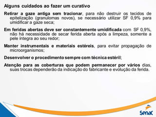 Alguns cuidados ao fazer um curativo
Retirar a gaze antiga sem tracionar, para não destruir os tecidos de
epitelização (granulomas novos), se necessário utilizar SF 0,9% para
umidificar a gaze seca;
Em feridas abertas deve ser constantemente umidificada com SF 0,9%,
não há necessidade de secar ferida aberta após a limpeza, somente a
pele íntegra ao seu redor;
Manter instrumentais e materiais estéreis, para evitar propagação de
microorganismos;
Desenvolver o procedimento sempre com técnica estéril;
Atenção para as coberturas que podem permanecer por vários dias,
suas trocas dependerão da indicação do fabricante e evolução da ferida.
 