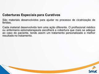 Coberturas Especiais para Curativos
São materiais desenvolvidos para ajudar no processo de cicatrização de
feridas.
Cada material desenvolvido tem uma ação diferente. O profissional médico
ou enfermeira estomaterapeuta escolherá a cobertura que mais se adeque
ao caso do paciente, tendo assim um tratamento personalizado e melhor
resultado no tratamento.
 