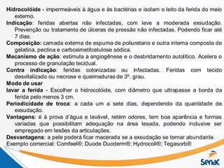 Hidrocolóide - impermeáveis à água e às bactérias e isolam o leito da ferida do meio
externo.
Indicação: feridas abertas não infectadas, com leve a moderada exsudação.
Prevenção ou tratamento de úlceras de pressão não infectadas. Podendo ficar até
7 dias.
Composição: camada externa de espuma de poliuretano e outra interna composta de
gelatina, pectina e carboximetilcelulose sódica.
Mecanismo de ação: estimula a angiogênese e o desbridamento autolítico. Acelera o
processo de granulação tecidual.
Contra indicação: feridas colonizadas ou infectadas. Feridas com tecido
desvitalizado ou necrose e queimaduras de 3º. grau.
Modo de usar
lavar a ferida - Escolher o hidrocolóide, com diâmetro que ultrapasse a borda da
ferida pelo menos 3 cm.
Periodicidade de troca: a cada um a sete dias, dependendo da quantidade de
exsudação.
Vantagens: é à prova d’água e lavável, retém odores, tem boa aparência e formas
variadas que possibilitam adequação na área lesada, podendo inclusive ser
empregado em lesões da articulações.
Desvantagens: a pele poderá ficar macerada se a exsudação se tornar abundante.
Exemplo comercial: Comfeel®; Duode Duoderm®; Hydrocoll®; Tegasorb®
 