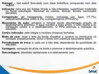 Hidrogel – Gel estéril formulado com base hidrofílica, enriquecida com óleo
vegetal.
Indicação: para uso em feridas limpas e não-infectadas, superficiais moderada
ou baixa exsudação. Remover as crostas, fibrinas, tecidos necrosados
(escaras).
Composição: gel transparente, incolor, composto por: água (77,7%),
carboximetilcelulose (CMC-2,3%) e propilenoglicol (PPG-20%).
Mecanismo de ação: amolece e remove tecido desvitalizado através de
desbridamento autolítico. A água mantém o meio úmido, o CMC facilita a re-
hidratação celular e o desbridamento. O PPG estimula a liberação de
exsudato.
Contra indicação: pele íntegra e incisões cirúrgicas fechadas.
Modo de usar: lavar o leito da ferida. Espalhar o curativo ou introduzi-lo na
cavidade assepticamente. Ocluir a ferida com cobertura secundária estéril.
Periodicidade de troca: a cada um a três dias, dependendo da quantidade de
exsudato.
Vantagens: sensação de alívio na ferida e promove o desbridamento autolítico.
Desvantagens: desidrata rapidamente e é relativamente caro.
 