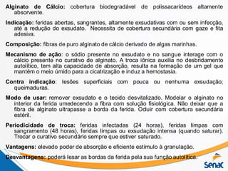 Alginato de Cálcio: cobertura biodegradável de polissacarídeos altamente
absorvente.
Indicação: feridas abertas, sangrantes, altamente exsudativas com ou sem infecção,
até a redução do exsudato. Necessita de cobertura secundária com gaze e fita
adesiva.
Composição: fibras de puro alginato de cálcio derivado de algas marinhas.
Mecanismo de ação: o sódio presente no exsudato e no sangue interage com o
cálcio presente no curativo de alginato. A troca iônica auxilia no desbridamento
autolítico, tem alta capacidade de absorção, resulta na formação de um gel que
mantém o meio úmido para a cicatrização e induz a hemostasia.
Contra indicação: lesões superficiais com pouca ou nenhuma exsudação;
queimaduras.
Modo de usar: remover exsudato e o tecido desvitalizado. Modelar o alginato no
interior da ferida umedecendo a fibra com solução fisiológica. Não deixar que a
fibra de alginato ultrapasse a borda da ferida. Ocluir com cobertura secundária
estéril.
Periodicidade de troca: feridas infectadas (24 horas), feridas limpas com
sangramento (48 horas), feridas limpas ou exsudação intensa (quando saturar).
Trocar o curativo secundário sempre que estiver saturado.
Vantagens: elevado poder de absorção e eficiente estímulo à granulação.
Desvantagens: poderá lesar as bordas da ferida pela sua função autolítica.
 
