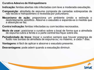 Curativo Adesivo de Hidropolímero
Indicação: feridas abertas não infectadas com leve a moderada exsudação.
Composição: almofada de espuma composta de camadas sobrepostas de
não tecido e hidropolímero e revestida por poliuretano.
Mecanismo de ação: proporciona um ambiente úmido e estimula o
desbridamento autolítico. Absorve o exsudato e expande-se à medida que
a absorção se faz.
Contra indicação: feridas infectadas ou com tecidos necrosados.
Modo de usar: posicionar o curativo sobre o local de forma que a almofada
de espuma cubra a ferida e a parte central lisa fique sobre ela.
Periodicidade de troca: trocar o curativo sempre que houver presença de
fluído nas bordas da almofada de espuma ou, no máximo, a cada 7 dias.
Vantagens: é fácil de aplicar e absorve o exsudato presente.
Desvantagens: pode aderir quando a exsudação diminuir.
 