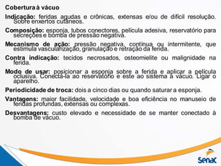 Coberturaà vácuo
Indicação: feridas agudas e crônicas, extensas e/ou de difícil resolução.
Sobre enxertos cutâneos.
Composição: esponja, tubos conectores, película adesiva, reservatório para
secreções e bomba de pressão negativa.
Mecanismo de ação: pressão negativa, contínua ou intermitente, que
estimula vascularização, granulação e retração da ferida.
Contra indicação: tecidos necrosados, osteomielite ou malignidade na
ferida.
Modo de usar: posicionar a esponja sobre a ferida e aplicar a película
oclusiva. Conectá-la ao reservatório e este ao sistema a vácuo. Ligar o
aparelho.
Periodicidade de troca: dois a cinco dias ou quando saturar a esponja.
Vantagens: maior facilidade, velocidade e boa eficiência no manuseio de
feridas profundas, extensas ou complexas.
Desvantagens: custo elevado e necessidade de se manter conectado à
bomba de vácuo.
 
