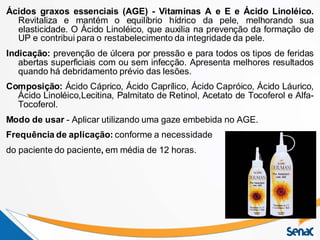 Ácidos graxos essenciais (AGE) - Vitaminas A e E e Ácido Linoléico.
Revitaliza e mantém o equilíbrio hídrico da pele, melhorando sua
elasticidade. O Ácido Linoléico, que auxilia na prevenção da formação de
UP e contribui para o restabelecimento da integridade da pele.
Indicação: prevenção de úlcera por pressão e para todos os tipos de feridas
abertas superficiais com ou sem infecção. Apresenta melhores resultados
quando há debridamento prévio das lesões.
Composição: Ácido Cáprico, Ácido Caprílico, Ácido Capróico, Ácido Láurico,
Ácido Linoléico,Lecitina, Palmitato de Retinol, Acetato de Tocoferol e Alfa-
Tocoferol.
Modo de usar - Aplicar utilizando uma gaze embebida no AGE.
Frequência de aplicação: conforme a necessidade
do paciente do paciente, em média de 12 horas.
 