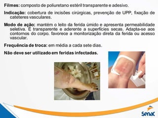 Filmes: composto de poliuretano estéril transparente e adesivo.
Indicação: cobertura de incisões cirúrgicas, prevenção de UPP, fixação de
cateteres vasculares.
Modo de ação: mantém o leito da ferida úmido e apresenta permeabilidade
seletiva. É transparente e aderente a superfícies secas. Adapta-se aos
contornos do corpo. favorece a monitorização direta da ferida ou acesso
vascular.
Frequência de troca: em média a cada sete dias.
Não deve ser utilizado em feridas infectadas.
 