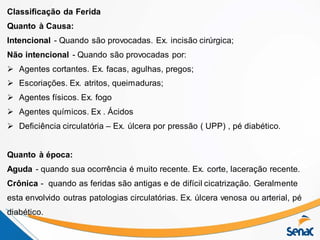 Classificação da Ferida
Quanto à Causa:
Intencional - Quando são provocadas. Ex. incisão cirúrgica;
Não intencional - Quando são provocadas por:
 Agentes cortantes. Ex. facas, agulhas, pregos;
 Escoriações. Ex. atritos, queimaduras;
 Agentes físicos. Ex. fogo
 Agentes químicos. Ex . Ácidos
 Deficiência circulatória – Ex. úlcera por pressão ( UPP) , pé diabético.
Quanto à época:
Aguda - quando sua ocorrência é muito recente. Ex. corte, laceração recente.
Crônica - quando as feridas são antigas e de difícil cicatrização. Geralmente
esta envolvido outras patologias circulatórias. Ex. úlcera venosa ou arterial, pé
diabético.
 