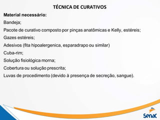 TÉCNICA DE CURATIVOS
Material necessário:
Bandeja;
Pacote de curativo composto por pinças anatômicas e Kelly, estéreis;
Gazes estéreis;
Adesivos (fita hipoalergenica, esparadrapo ou similar)
Cuba-rim;
Solução fisiológica morna;
Cobertura ou solução prescrita;
Luvas de procedimento (devido à presença de secreção, sangue).
 