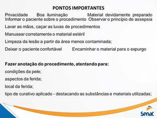 PONTOS IMPORTANTES
Privacidade Boa iluminação Material devidamente preparado
Informar o paciente sobre o procedimento Observar o princípio de assepsia
Lavar as mãos, caçar as luvas de procedimentos
Manusear corretamente o material estéril
Limpeza da lesão a partir da área menos contaminada;
Deixar o paciente confortável Encaminhar o material para o expurgo
Fazer anotação do procedimento, atentando para:
condições da pele;
aspectos da ferida;
local da ferida;
tipo de curativo aplicado - destacando as substâncias e materiais utilizadas;
 