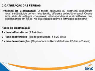 CICATRIZAÇÃO DAS FERIDAS
Processo de Cicatrização: O tecido envolvido ou destruído (espessura
total) é substituído por um novo tecido, diferente do tecido original. Ocorre
uma série de estágios complexos, interdependentes e simultâneos, que
são descritos em fases. Na cicatrização ocorre a formação da cicatriz.
Fases da cicatrização:
1 - fase inflamatória - (1 A 4 dias)
2 - fase proliferativa - (ou de granulação- 5 a 20 dias)
3 - fase de maturação - (Reparadora ou Remodeladora - 22 dias a 2 anos)
 