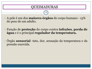 A pele é um dos maiores órgãos do corpo humano - 15%
do peso de um adulto.
Função de proteção do corpo contra infeções, perda de
água e é o principal regulador da temperatura.
Órgão sensorial -tato, dor, sensação da temperatura e da
pressão exercida.
QUEIMADURAS
11
 