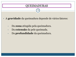 • A gravidade da queimadura depende de vários fatores:
• Da zona atingida pela queimadura.
• Da extensão da pele queimada.
• Da profundidade da queimadura.
QUEIMADURAS
13
 