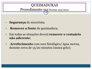 • Segurança do socorrista;
• Remover a fonte da queimadura;
• Em todas as situações deverá remover o vestuário
não aderente;
• Arrefecimento com soro fisiológico/ água morna,
durante cerca de 15/20 minutos (nunca gelo);
QUEIMADURAS
Procedimento DGS Norma 023/2012
19
 