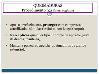 • Após o arrefecimento, proteger com compressas
esterilizadas húmidas (lesão) ou um lençol (corpo);
• Não aplicar qualquer tipo de creme ou apósito (pasta
de dentes, manteiga);
• Manter a pessoa aquecida (queimaduras de grande
extensão).
QUEIMADURAS
Procedimento DGS Norma 023/2012
20
 