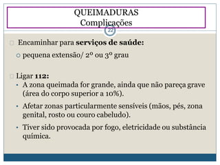 Ligar 112:
• A zona queimada for grande, ainda que não pareça grave
(área do corpo superior a 10%).
• Afetar zonas particularmente sensíveis (mãos, pés, zona
genital, rosto ou couro cabeludo).
• Tiver sido provocada por fogo, eletricidade ou substância
química.
QUEIMADURAS
Complicações
22
Encaminhar para serviços de saúde:
 pequena extensão/ 2º ou 3º grau
 