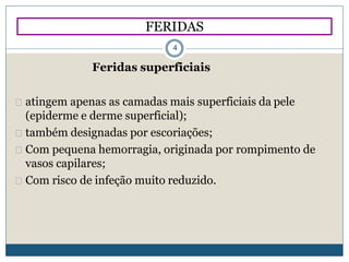 Feridas superficiais
atingem apenas as camadas mais superficiais da pele
(epiderme e derme superficial);
também designadas por escoriações;
Com pequena hemorragia, originada por rompimento de
vasos capilares;
Com risco de infeção muito reduzido.
FERIDAS
4
 