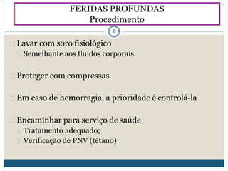 Lavar com soro fisiológico
Semelhante aos fluidos corporais
Proteger com compressas
Em caso de hemorragia, a prioridade é controlá-la
Encaminhar para serviço de saúde
Tratamento adequado;
Verificação de PNV (tétano)
FERIDAS PROFUNDAS
Procedimento
8
 